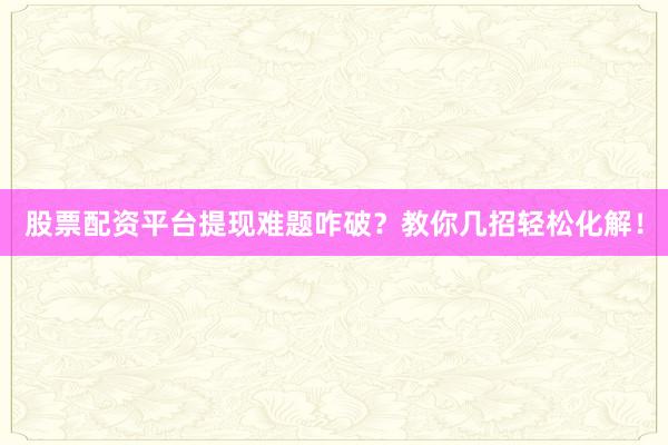 股票配资平台提现难题咋破？教你几招轻松化解！
