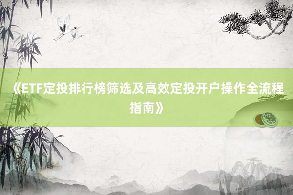 《ETF定投排行榜筛选及高效定投开户操作全流程指南》