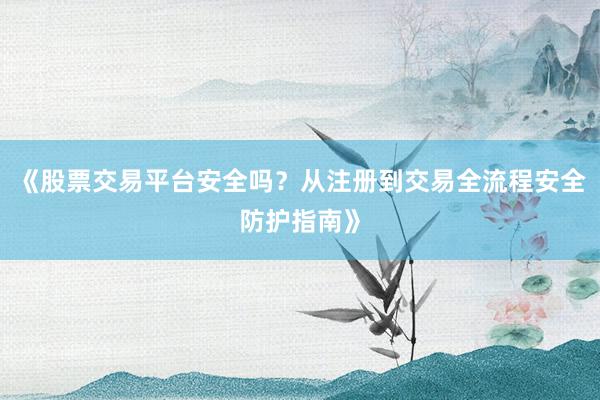 《股票交易平台安全吗？从注册到交易全流程安全防护指南》