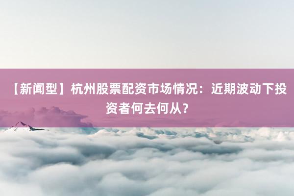 【新闻型】杭州股票配资市场情况：近期波动下投资者何去何从？