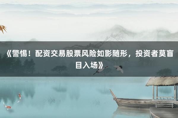 《警惕！配资交易股票风险如影随形，投资者莫盲目入场》