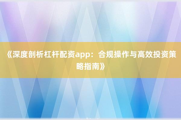 《深度剖析杠杆配资app：合规操作与高效投资策略指南》