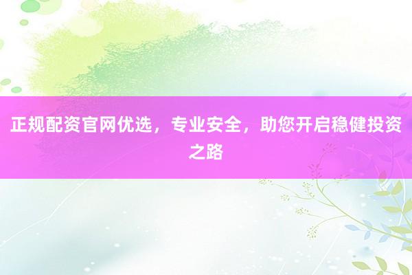 正规配资官网优选，专业安全，助您开启稳健投资之路