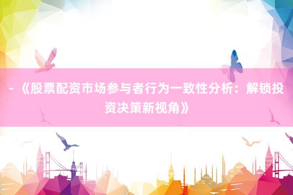- 《股票配资市场参与者行为一致性分析：解锁投资决策新视角》