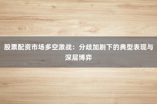 股票配资市场多空激战：分歧加剧下的典型表现与深层博弈