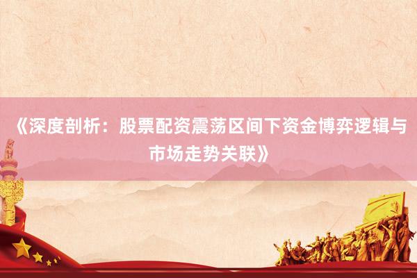 《深度剖析：股票配资震荡区间下资金博弈逻辑与市场走势关联》