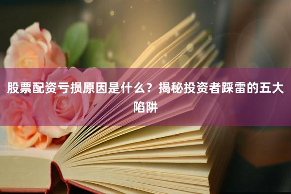 股票配资亏损原因是什么？揭秘投资者踩雷的五大陷阱