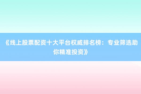 《线上股票配资十大平台权威排名榜：专业筛选助你精准投资》