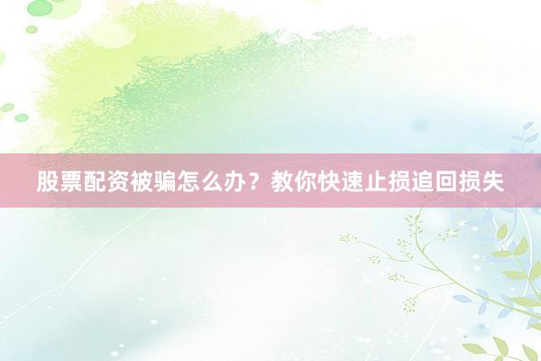 股票配资被骗怎么办？教你快速止损追回损失