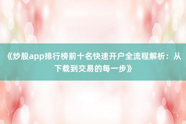 《炒股app排行榜前十名快速开户全流程解析：从下载到交易的每一步》