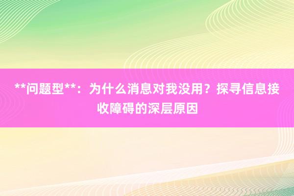 **问题型**：为什么消息对我没用？探寻信息接收障碍的深层原因