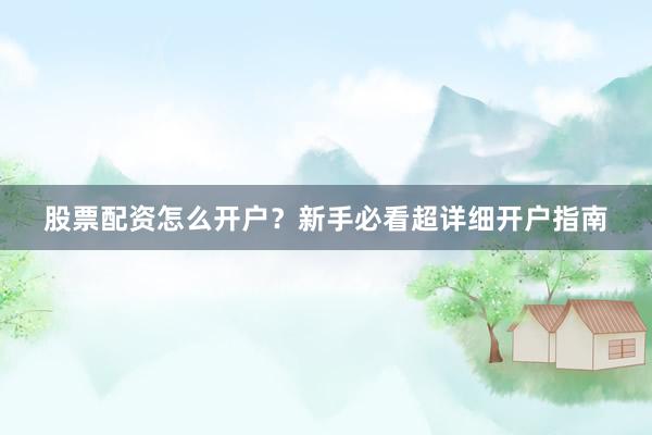 股票配资怎么开户？新手必看超详细开户指南