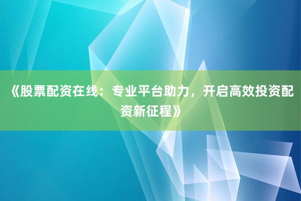 《股票配资在线：专业平台助力，开启高效投资配资新征程》