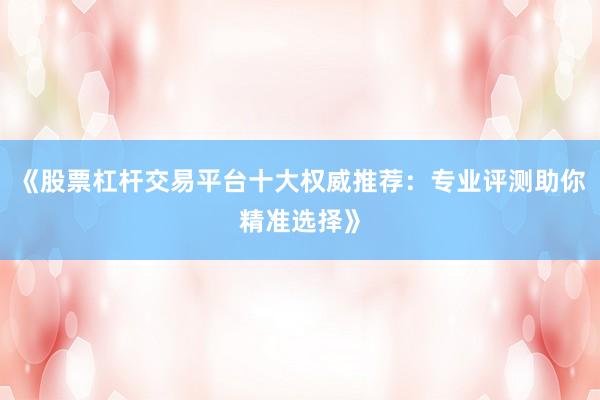 《股票杠杆交易平台十大权威推荐：专业评测助你精准选择》