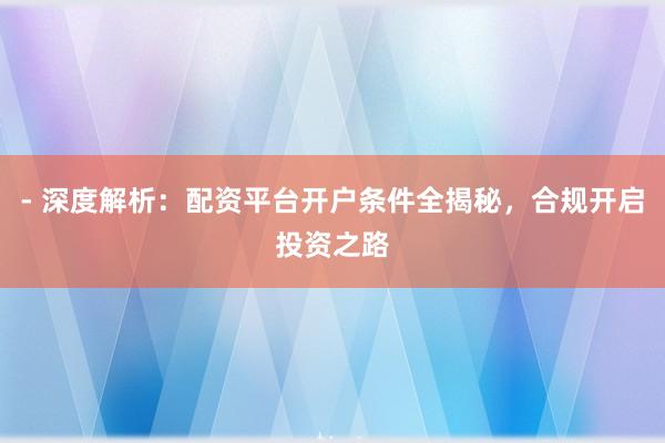 - 深度解析：配资平台开户条件全揭秘，合规开启投资之路