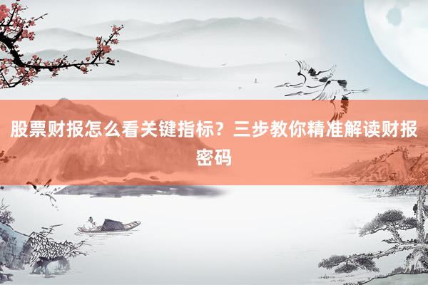 股票财报怎么看关键指标？三步教你精准解读财报密码