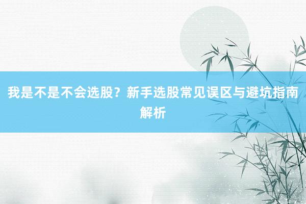 我是不是不会选股？新手选股常见误区与避坑指南解析