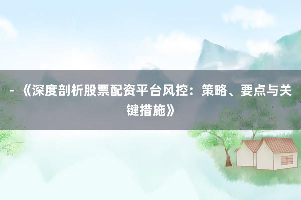 - 《深度剖析股票配资平台风控：策略、要点与关键措施》