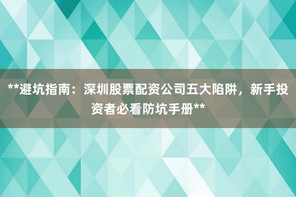**避坑指南：深圳股票配资公司五大陷阱，新手投资者必看防坑手册**