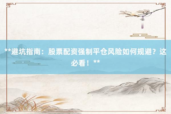 **避坑指南：股票配资强制平仓风险如何规避？这必看！**