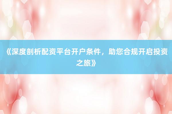 《深度剖析配资平台开户条件，助您合规开启投资之旅》