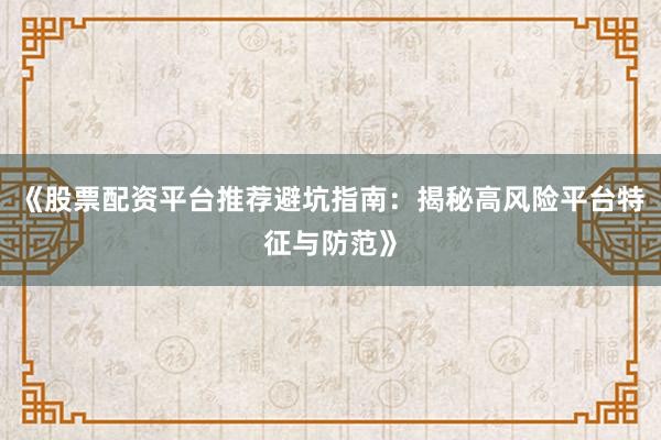 《股票配资平台推荐避坑指南：揭秘高风险平台特征与防范》