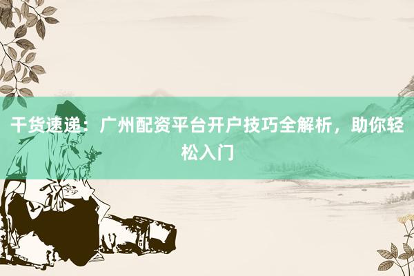 干货速递：广州配资平台开户技巧全解析，助你轻松入门
