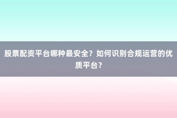 股票配资平台哪种最安全？如何识别合规运营的优质平台？