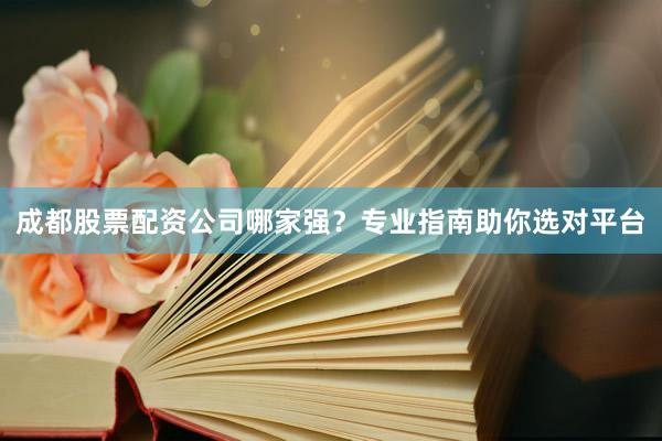 成都股票配资公司哪家强？专业指南助你选对平台