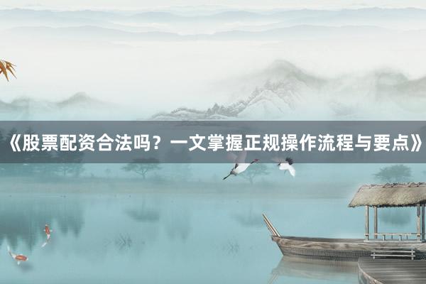 《股票配资合法吗？一文掌握正规操作流程与要点》
