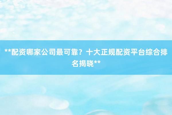 **配资哪家公司最可靠？十大正规配资平台综合排名揭晓**
