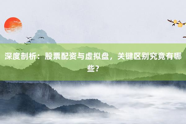 深度剖析：股票配资与虚拟盘，关键区别究竟有哪些？