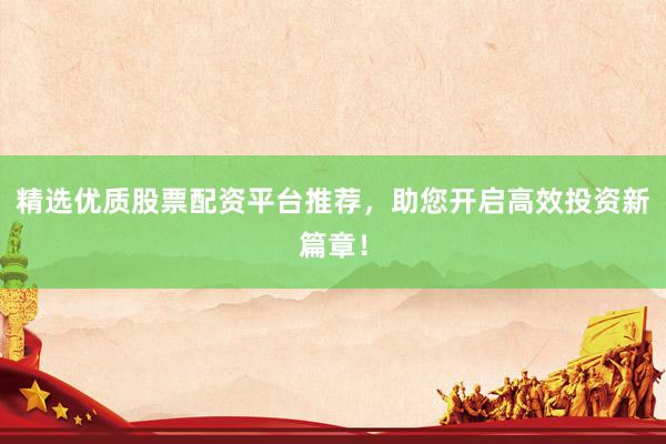 精选优质股票配资平台推荐，助您开启高效投资新篇章！