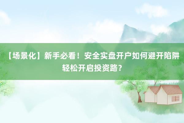 【场景化】新手必看！安全实盘开户如何避开陷阱轻松开启投资路？