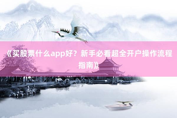 《买股票什么app好？新手必看超全开户操作流程指南》