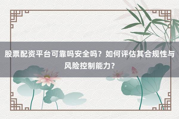 股票配资平台可靠吗安全吗？如何评估其合规性与风险控制能力？