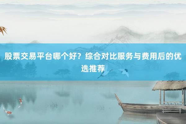 股票交易平台哪个好？综合对比服务与费用后的优选推荐