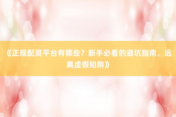 《正规配资平台有哪些？新手必看的避坑指南，远离虚假陷阱》