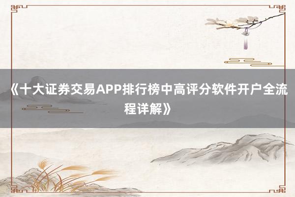 《十大证券交易APP排行榜中高评分软件开户全流程详解》