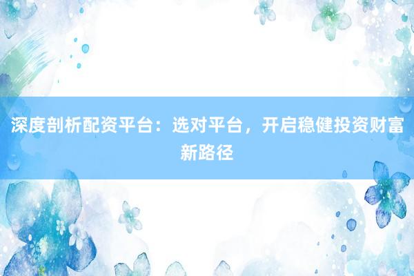 深度剖析配资平台：选对平台，开启稳健投资财富新路径