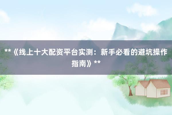**《线上十大配资平台实测：新手必看的避坑操作指南》**