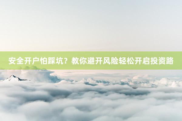 安全开户怕踩坑？教你避开风险轻松开启投资路