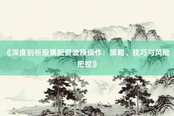《深度剖析股票配资波段操作：策略、技巧与风险把控》