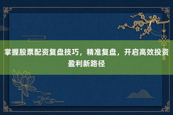 掌握股票配资复盘技巧，精准复盘，开启高效投资盈利新路径