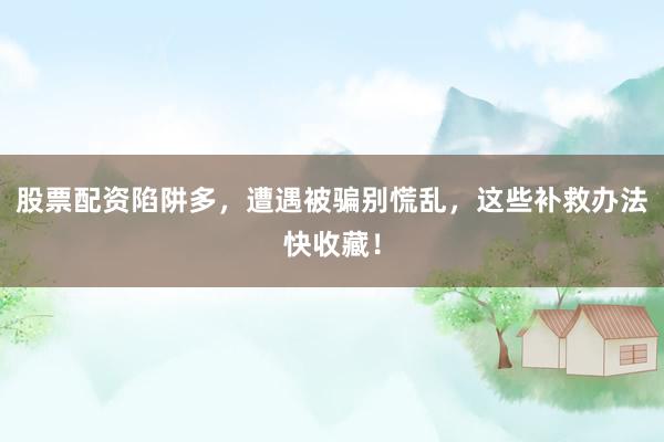 股票配资陷阱多，遭遇被骗别慌乱，这些补救办法快收藏！
