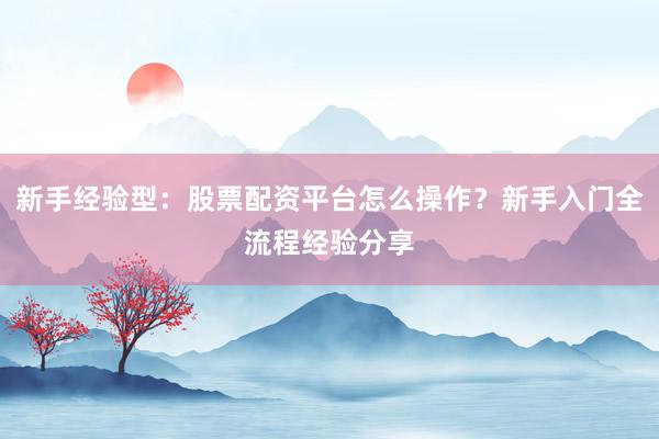 新手经验型：股票配资平台怎么操作？新手入门全流程经验分享