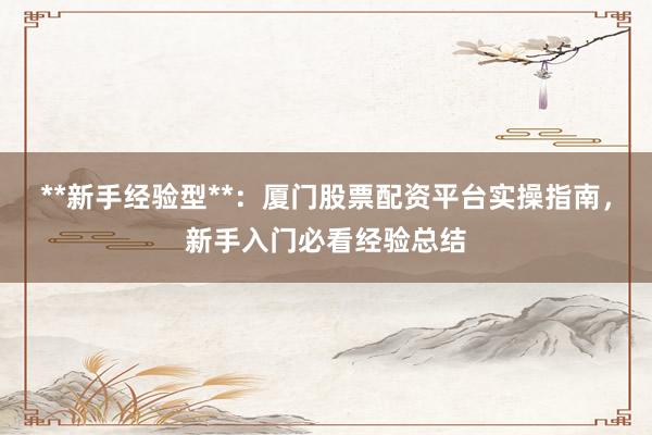 **新手经验型**：厦门股票配资平台实操指南，新手入门必看经验总结