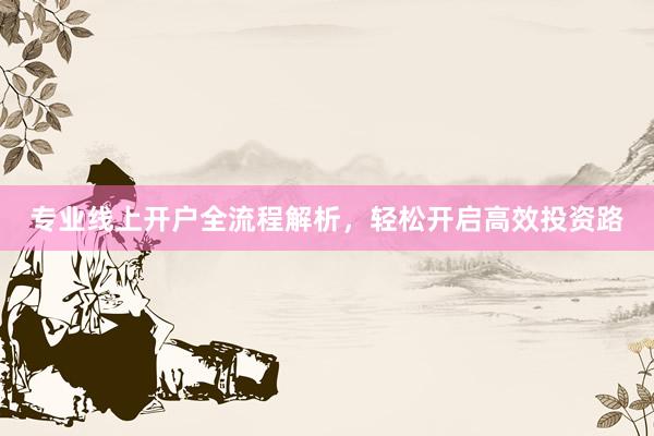 专业线上开户全流程解析，轻松开启高效投资路