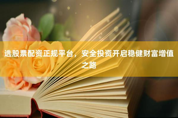 选股票配资正规平台，安全投资开启稳健财富增值之路