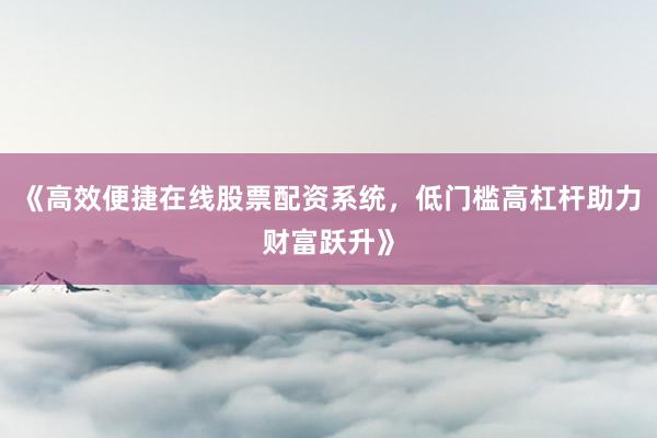 《高效便捷在线股票配资系统，低门槛高杠杆助力财富跃升》